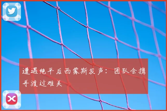 遭遇绝平后西蒙斯发声：团队会携手渡过难关