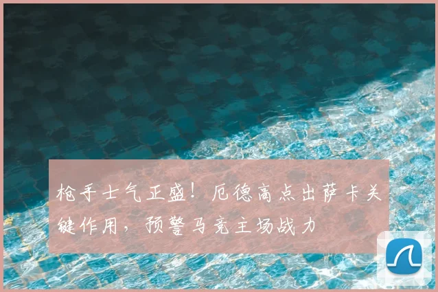 枪手士气正盛！厄德高点出萨卡关键作用，预警马竞主场战力
