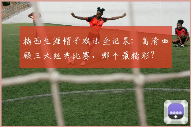 梅西生涯帽子戏法全记录：高清回顾三大经典比赛，哪个最精彩？