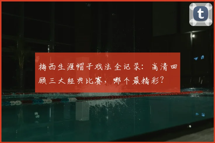 梅西生涯帽子戏法全记录:高清回顾三大经典比赛,哪个最精彩?