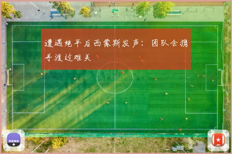 遭遇绝平后西蒙斯发声：团队会携手渡过难关